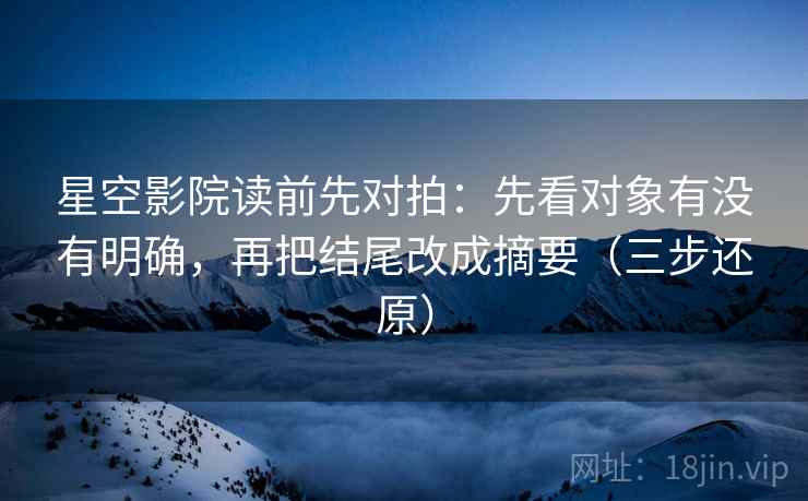 星空影院读前先对拍：先看对象有没有明确，再把结尾改成摘要（三步还原）