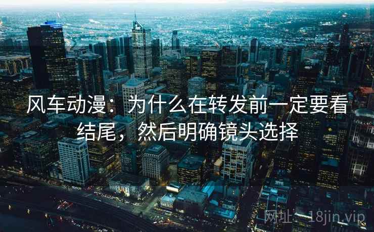 风车动漫：为什么在转发前一定要看结尾，然后明确镜头选择