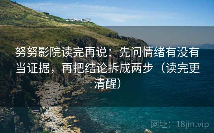 努努影院读完再说:先问情绪有没有当证据,再把结论拆成两步(读完更清醒) 努努影院读完再说:先问情绪有没有当证据,再把结论拆成两步(读完更清醒)