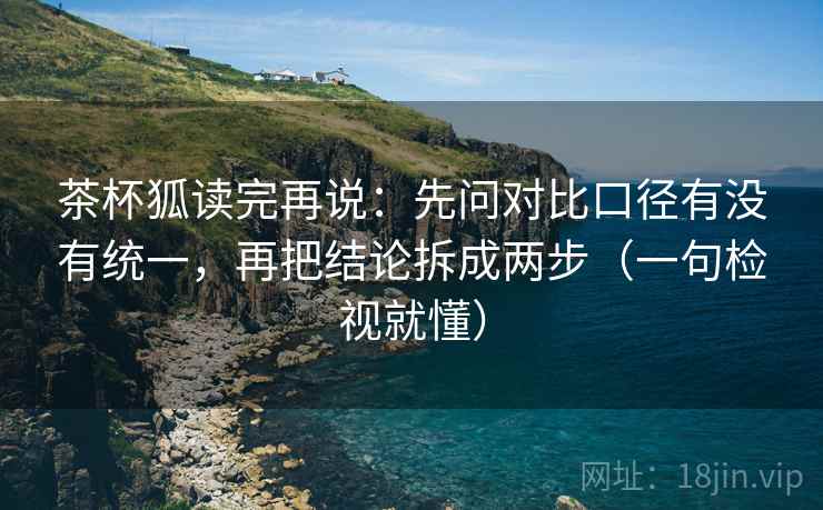 茶杯狐读完再说:先问对比口径有没有统一,再把结论拆成两步(一句检视就懂) 茶杯狐读完再说:先问对比口径有没有统一,再把结论拆成两步(一句检视就懂)