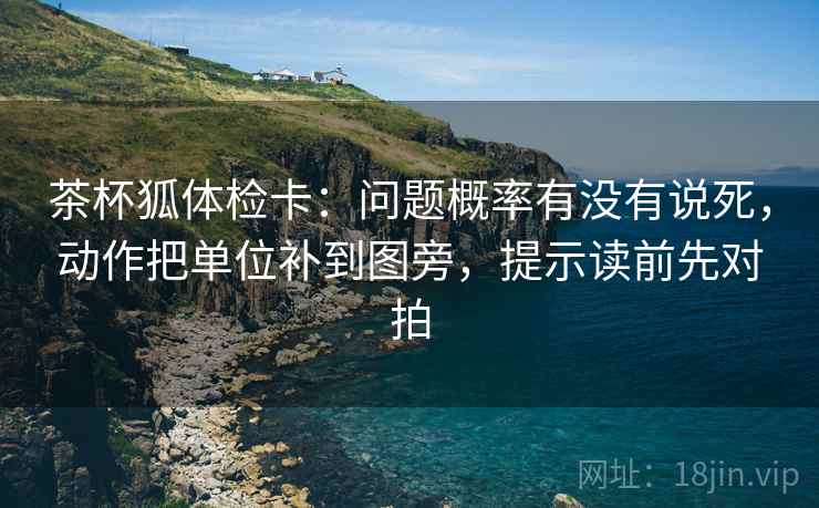 茶杯狐体检卡:问题概率有没有说死,动作把单位补到图旁,提示读前先对拍 茶杯狐体检卡:问题概率有没有说死,动作把单位补到图旁,提示读前先对拍