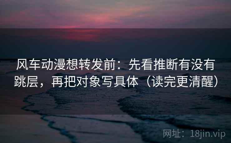 风车动漫想转发前：先看推断有没有跳层，再把对象写具体（读完更清醒）