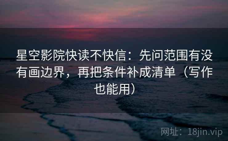星空影院快读不快信：先问范围有没有画边界，再把条件补成清单（写作也能用）