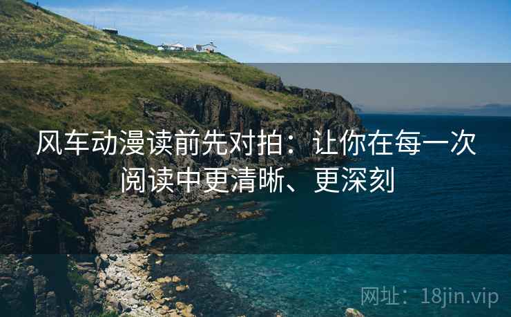 风车动漫读前先对拍:让你在每一次阅读中更清晰、更深刻 风车动漫读前先对拍:让你在每一次阅读中更清晰、更深刻