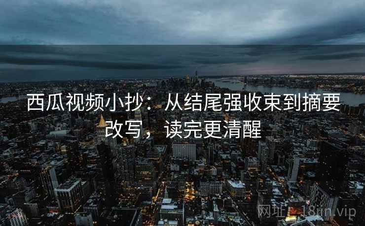 西瓜视频小抄：从结尾强收束到摘要改写，读完更清醒